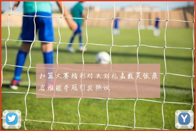 扣篮大赛精彩对决刘礼嘉戴昊张鼎岩谁能夺冠引发热议