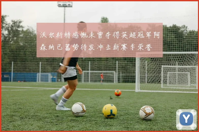 沃尔科特感慨未曾夺得英超冠军阿森纳已蓄势待发冲击新赛季荣誉